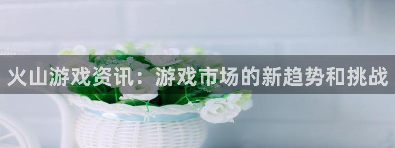 奇亿娱乐平台注册：火山游戏资讯：游戏市场的新趋势和挑战