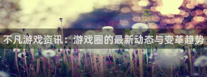 奇亿娱乐测速：不凡游戏资讯：游戏圈的最新动态与变革趋势